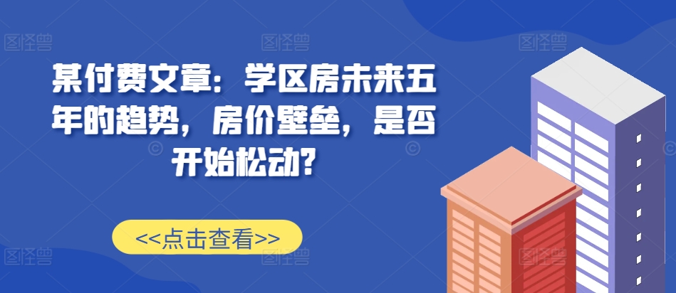 某付费文章：学区房未来五年的趋势，房价壁垒，是否开始松动?-万众网